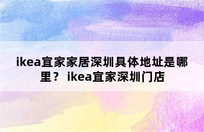 ikea宜家家居深圳具体地址是哪里？ ikea宜家深圳门店